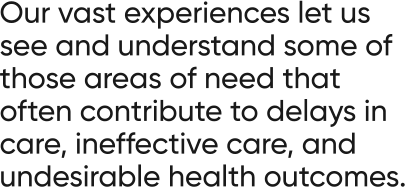 Our vast experiences let us see and understand some of those areas of need that often contribute to delays in care, ineffective care, and undesirable health outcomes.