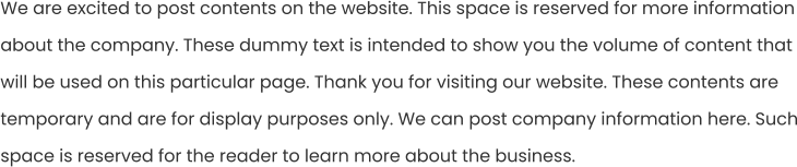 We are excited to post contents on the website. This space is reserved for more information about the company. These dummy text is intended to show you the volume of content that will be used on this particular page. Thank you for visiting our website. These contents are temporary and are for display purposes only. We can post company information here. Such space is reserved for the reader to learn more about the business.