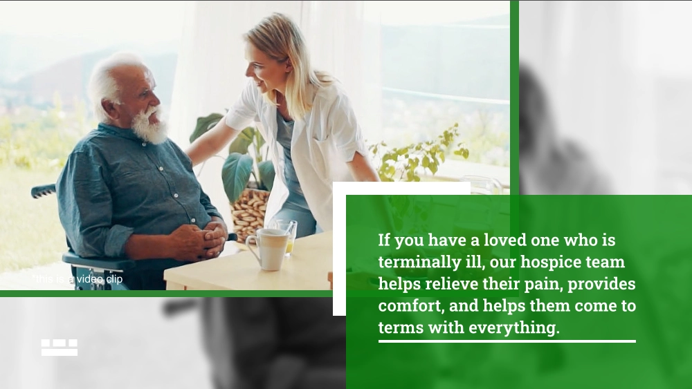 If you have a loved one who is terminally ill, our hospice team helps relieve their pain, provides comfort, and helps them come to terms with everything. *this is a video clip