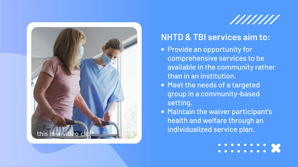 NHTD & TBI services aim to: •	Provide an opportunity for comprehensive services to be available in the community rather than in an institution. •	Meet the needs of a targeted group in a community-based setting. •	Maintain the waiver participant’s health and welfare through an individualized service plan. this is a video clip*