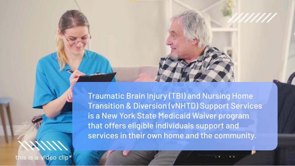 Traumatic Brain Injury (TBI) and Nursing Home Transition & Diversion (vNHTD) Support Services is a New York State Medicaid Waiver program that offers eligible individuals support and services in their own home and the community. this is a video clip*