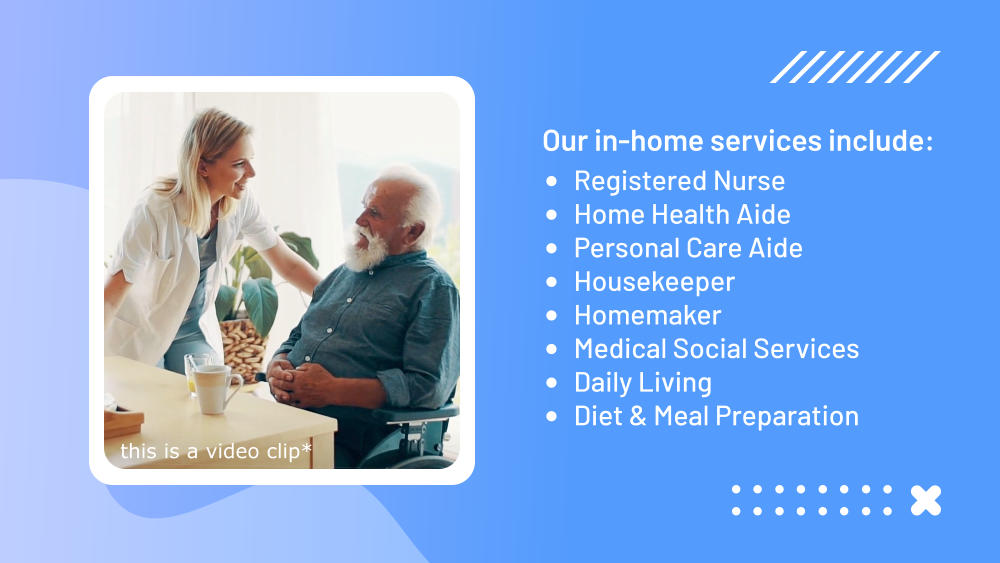 Our in-home services include:  •	Registered Nurse •	Home Health Aide •	Personal Care Aide •	Housekeeper •	Homemaker •	Medical Social Services •	Daily Living •	Diet & Meal Preparation this is a video clip*