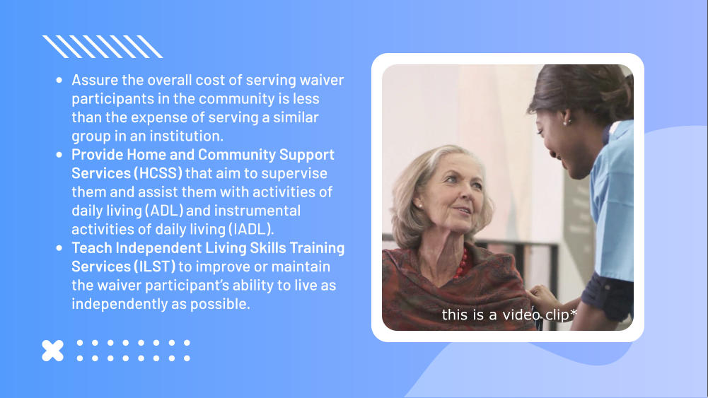 •	Assure the overall cost of serving waiver participants in the community is less than the expense of serving a similar group in an institution. •	Provide Home and Community Support Services (HCSS) that aim to supervise them and assist them with activities of daily living (ADL) and instrumental activities of daily living (IADL). •	Teach Independent Living Skills Training Services (ILST) to improve or maintain the waiver participant’s ability to live as independently as possible. this is a video clip*