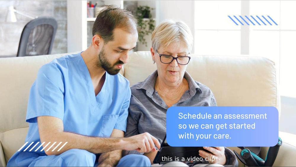 Schedule an assessment so we can get started with your care. this is a video clip*