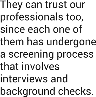 They can trust our professionals too, since each one of them has undergone a screening process that involves interviews and background checks.